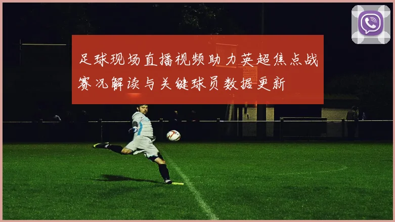 足球现场直播视频助力英超焦点战赛况解读与关键球员数据更新