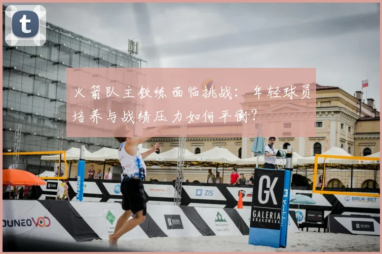 火箭队主教练面临挑战：年轻球员培养与战绩压力如何平衡？