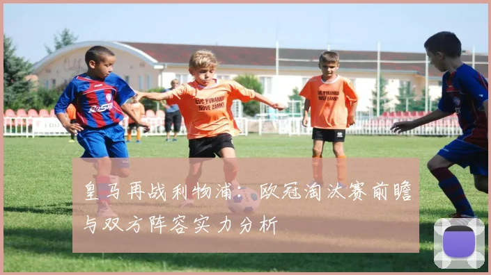 皇马再战利物浦：欧冠淘汰赛前瞻与双方阵容实力分析
