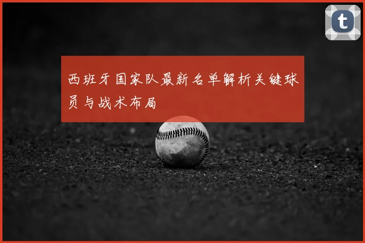 西班牙国家队最新名单解析关键球员与战术布局