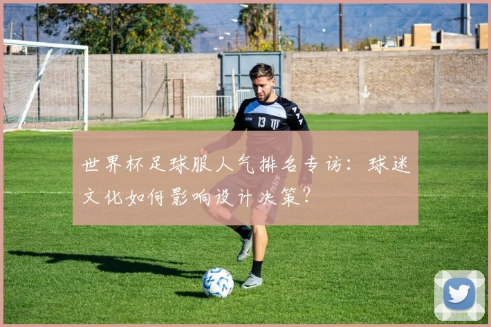 世界杯足球服人气排名专访:球迷文化如何影响设计决策?