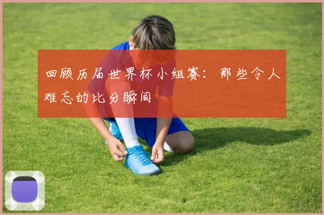 回顾历届世界杯小组赛：那些令人难忘的比分瞬间