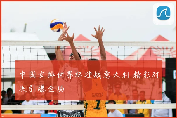 中国女排世界杯迎战意大利 精彩对决引爆全场