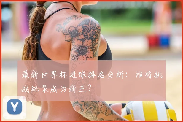 最新世界杯进球排名分析：谁将挑战纪录成为新王？
