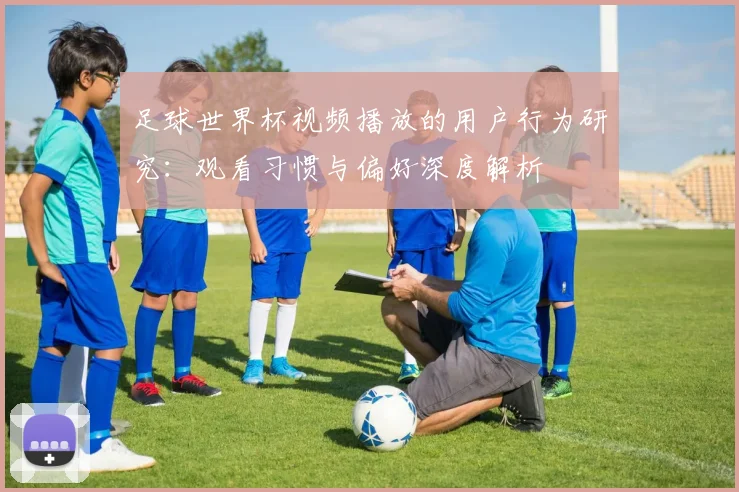 足球世界杯视频播放的用户行为研究：观看习惯与偏好深度解析