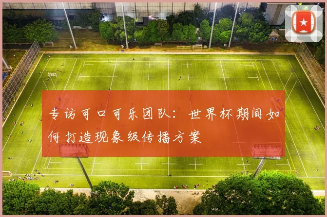专访可口可乐团队:世界杯期间如何打造现象级传播方案