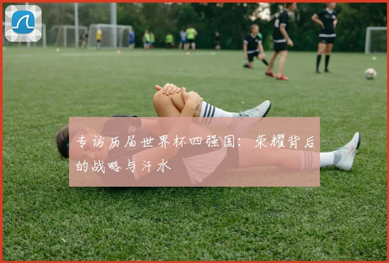 专访历届世界杯四强国:荣耀背后的战略与汗水