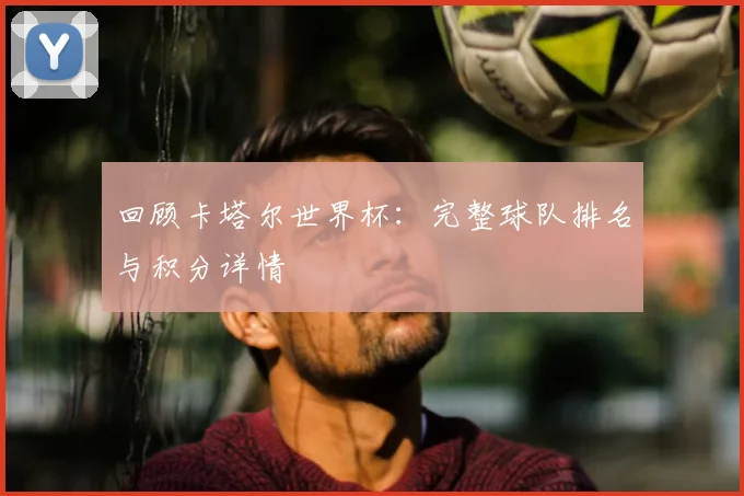 回顾卡塔尔世界杯：完整球队排名与积分详情